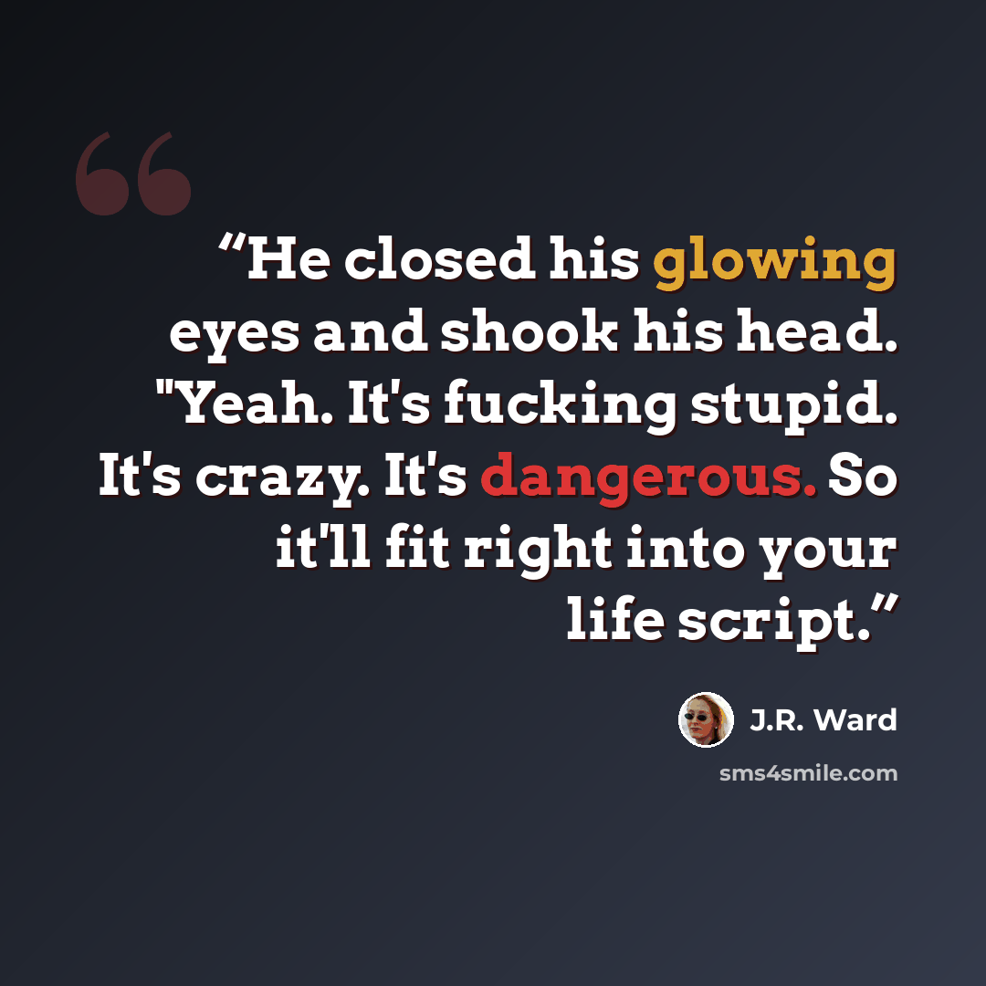 “He closed his glowing eyes and shook his head. "Yeah. It's fucking stupid. It's crazy. It's dangerous. So it'll fit right into your life script.” quote by J.R. Ward