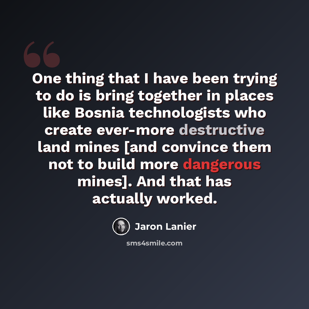 “One thing that I have been trying to do is bring together in places like Bosnia technologists who create ever-more destructive land mines [and convince them not to build more dangerous mines]. And that has actually worked.” quote by Jaron Lanier