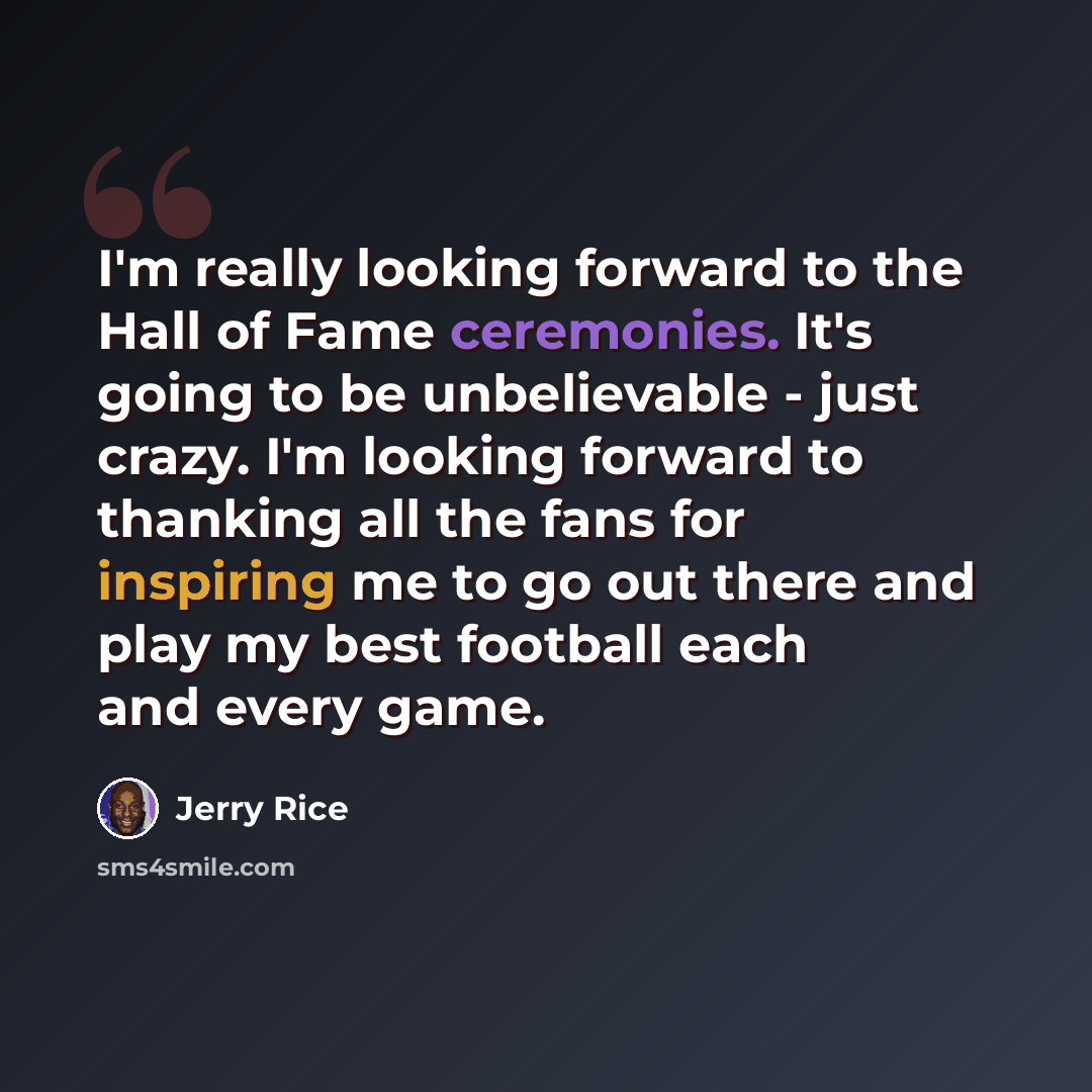 “I'm really looking forward to the Hall of Fame ceremonies. It's going to be unbelievable - just crazy. I'm looking forward to thanking all the fans for inspiring me to go out there and play my best football each and every game.” quote by Jerry Rice