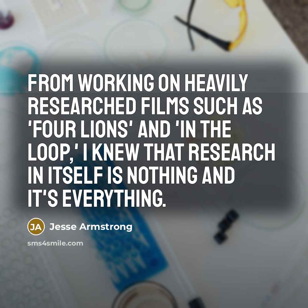“From working on heavily researched films such as 'Four Lions' and 'In the Loop,' I knew that research in itself is nothing and it's everything.” quote by Jesse Armstrong