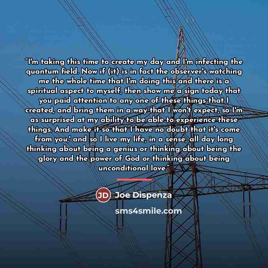 “I'm taking this time to create my day and I'm infecting the quantum field. Now if (it) is in fact the observer's watching me the whole time that I'm doing this and there is a spiritual aspect to myself, then show me a sign today that you paid attention to any one of these things that I created…” quote by Joe Dispenza