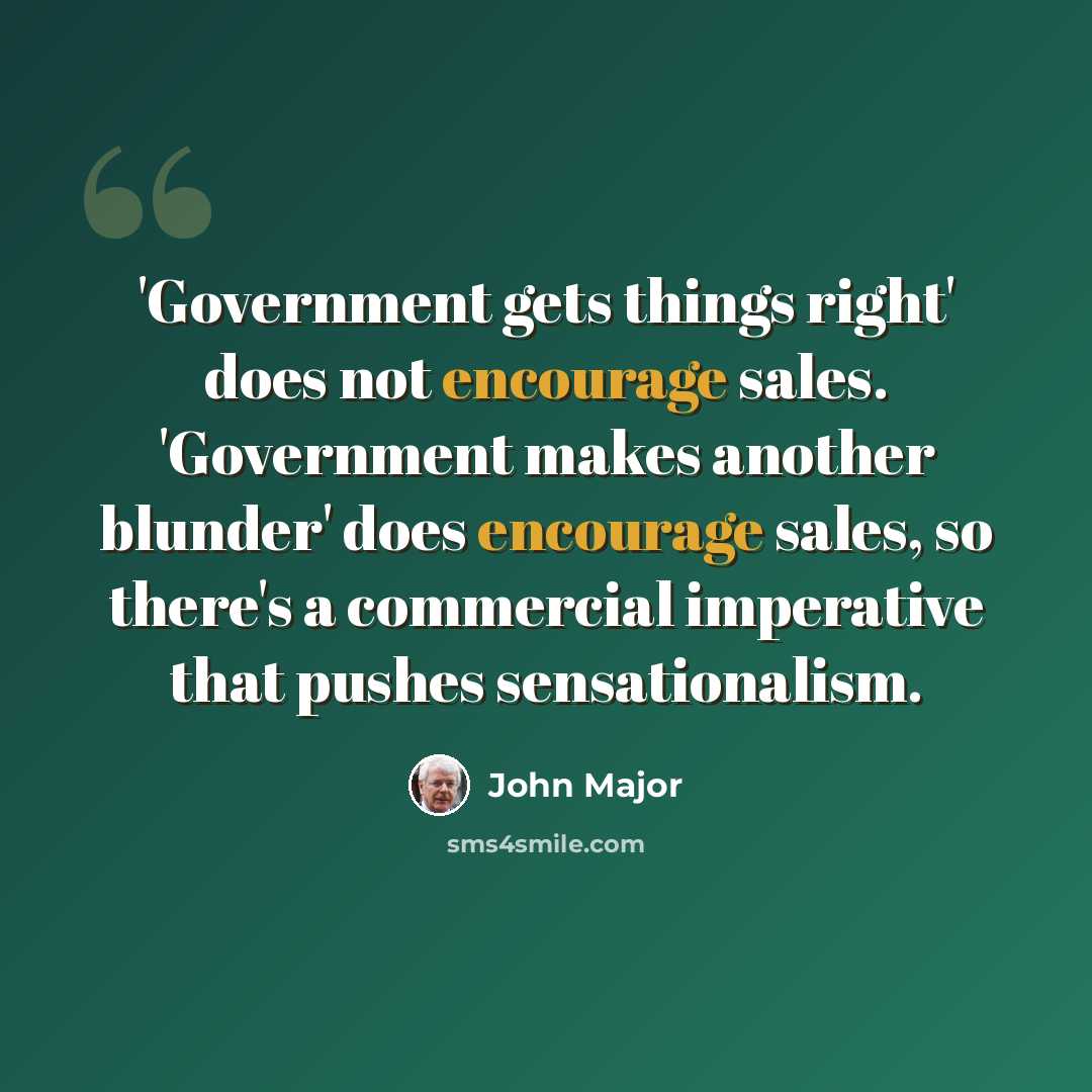 “'Government gets things right' does not encourage sales. 'Government makes another blunder' does encourage sales, so there's a commercial imperative that pushes sensationalism.” quote by John Major