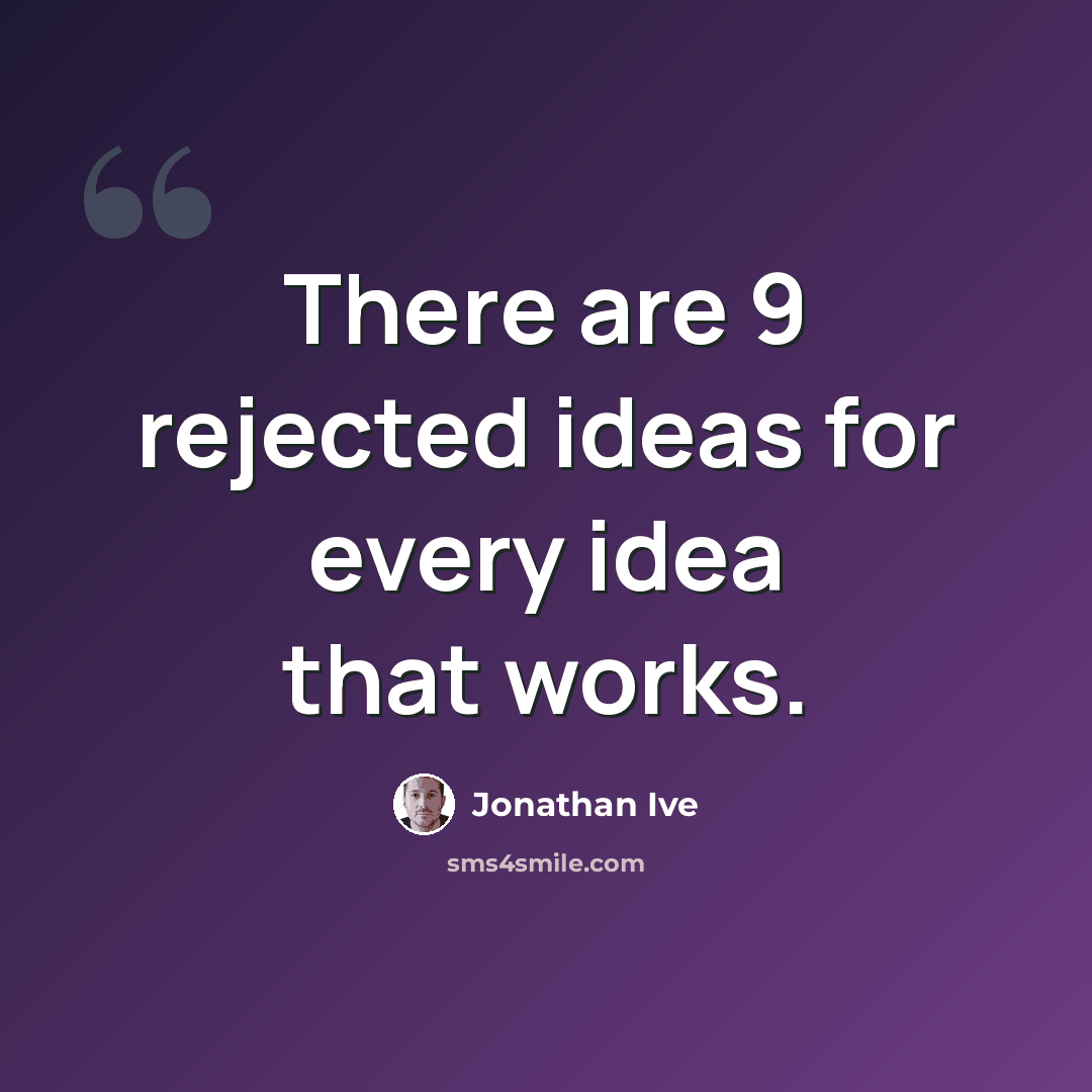 “There are 9 rejected ideas for every idea that works.” quote by Jonathan Ive