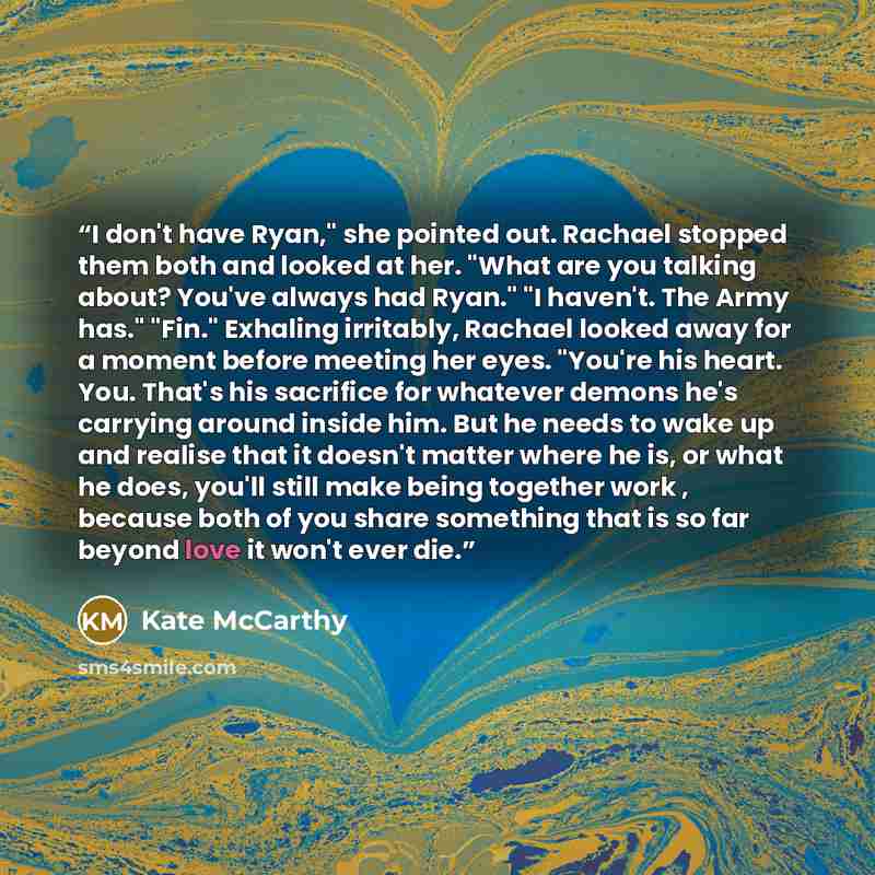“I don't have Ryan," she pointed out. Rachael stopped them both and looked at her. "What are you talking about? You've always had Ryan." "I haven't. The Army has." "Fin." Exhaling irritably, Rachael looked away for a moment before meeting her eyes. "You're his heart. You. That's his sacrifice for…” quote by Kate McCarthy