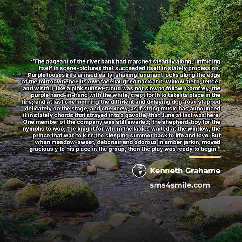 “The pageant of the river bank had marched steadily along, unfolding itself in scene-pictures that succeeded itself in stately procession. Purple loosestrife arrived early, shaking luxuriant locks along the edge of the mirror whence its own face laughed back at it. Willow-herb, tender and wistful…” quote by Kenneth Grahame