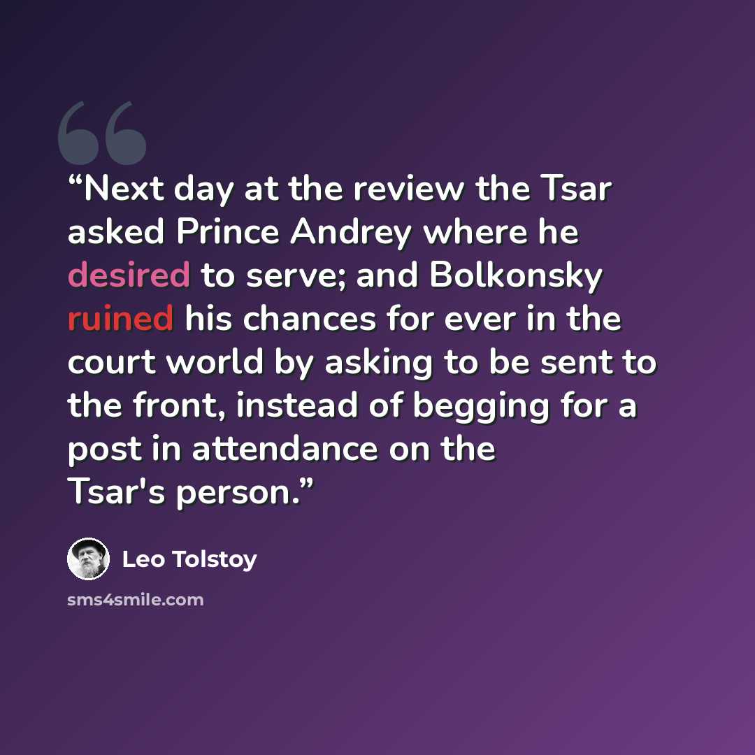 “Next day at the review the Tsar asked Prince Andrey where he desired to serve; and Bolkonsky ruined his chances for ever in the court world by asking to be sent to the front, instead of begging for a post in attendance on the Tsar's person.” quote by Leo Tolstoy