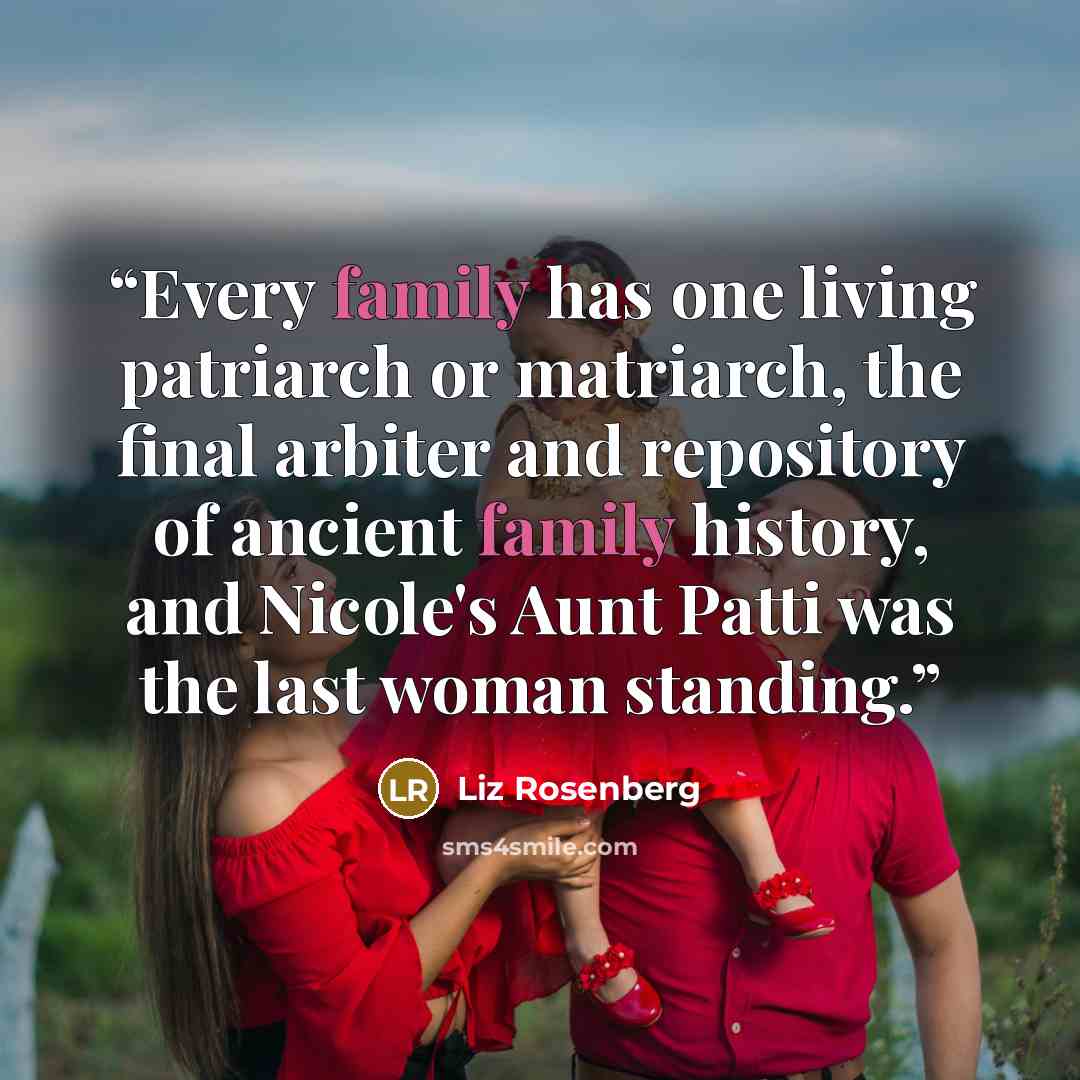“Every family has one living patriarch or matriarch, the final arbiter and repository of ancient family history, and Nicole's Aunt Patti was the last woman standing.” quote by Liz Rosenberg