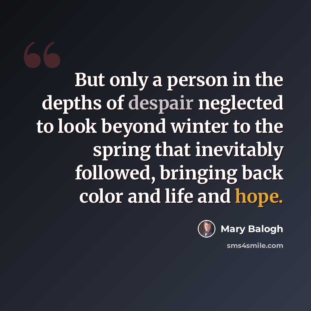 “But only a person in the depths of despair neglected to look beyond winter to the spring that inevitably followed, bringing back color and life and hope.” quote by Mary Balogh