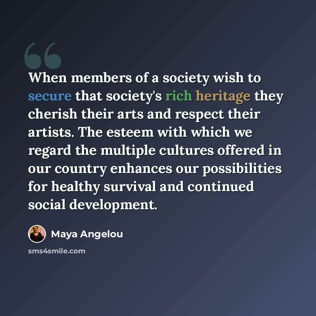 “When members of a society wish to secure that society's rich heritage they cherish their arts and respect their artists. The esteem with which we regard the multiple cultures offered in our country enhances our possibilities for healthy survival and continued social development.” quote by Maya Angelou