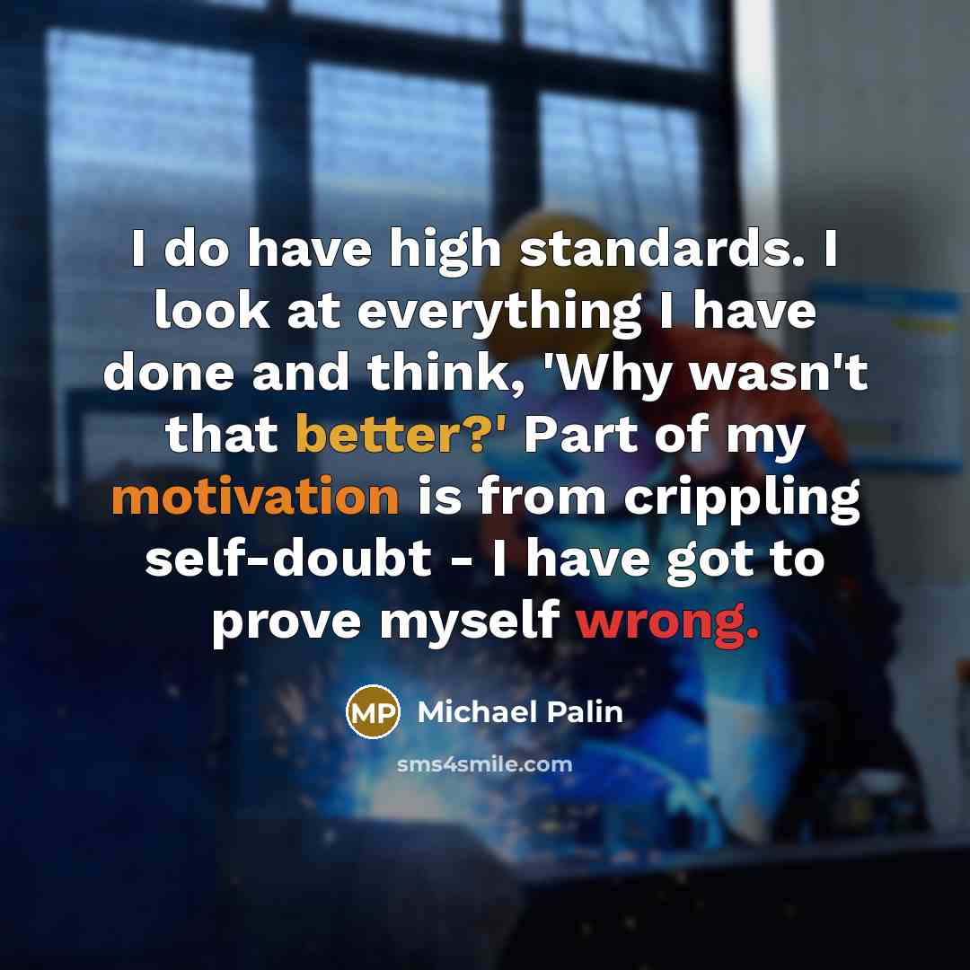 “I do have high standards. I look at everything I have done and think, 'Why wasn't that better?' Part of my motivation is from crippling self-doubt - I have got to prove myself wrong.” quote by Michael Palin