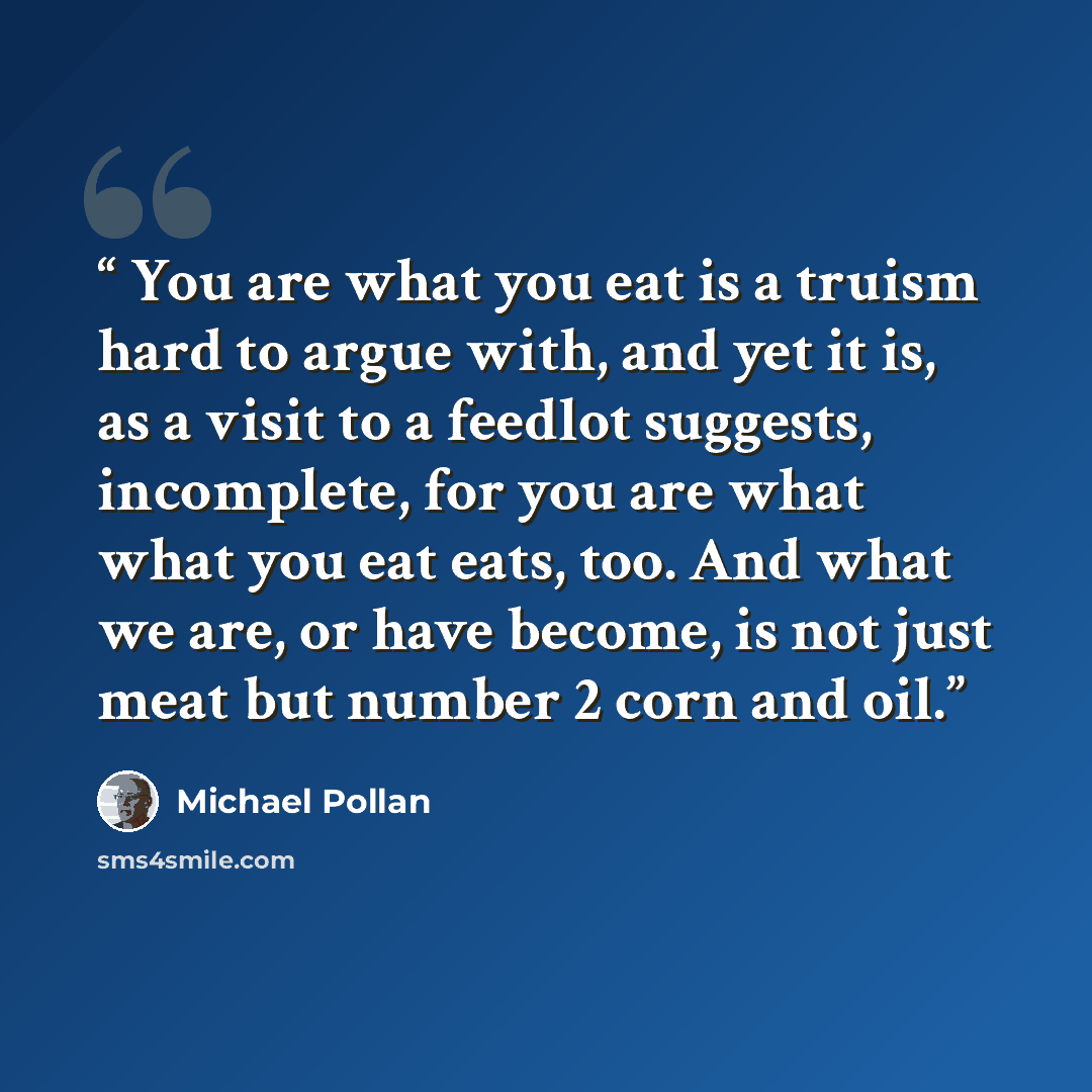 “You are what you eat is a truism hard to argue with, and yet it is, as a visit to a feedlot suggests, incomplete, for you are what what you eat eats, too. And what we are, or have become, is not just meat but number 2 corn and oil.” quote by Michael Pollan
