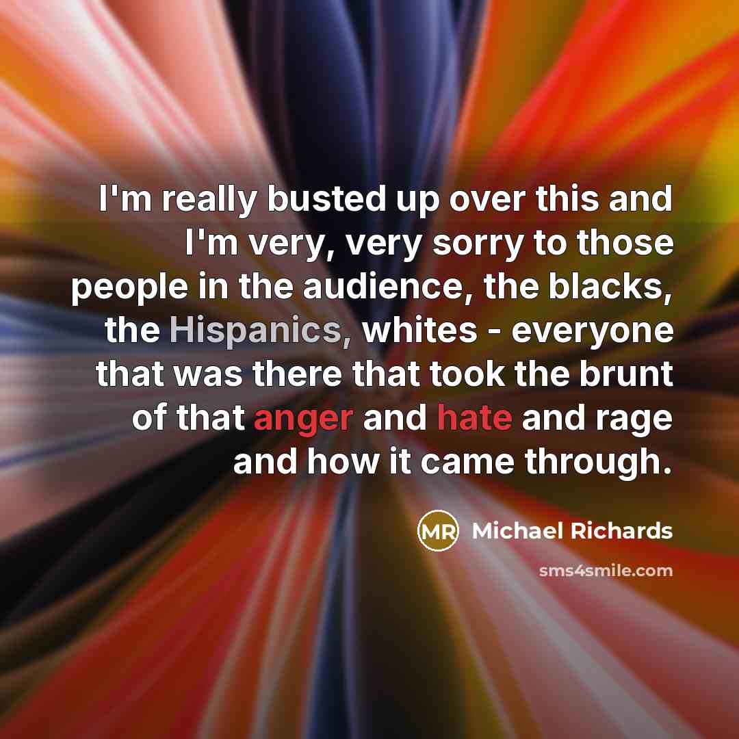 “I'm really busted up over this and I'm very, very sorry to those people in the audience, the blacks, the Hispanics, whites - everyone that was there that took the brunt of that anger and hate and rage and how it came through.” quote by Michael Richards