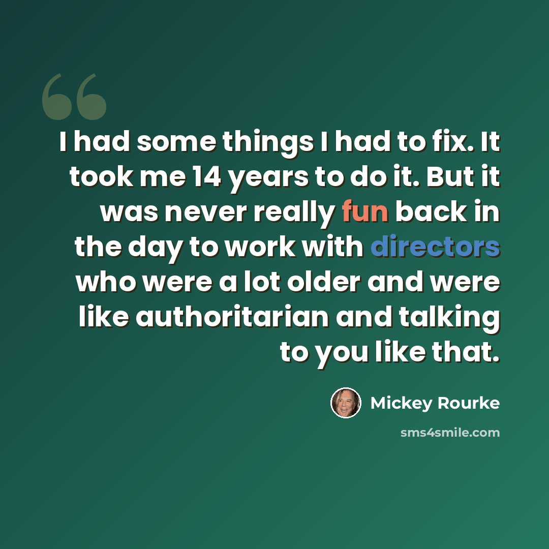 “I had some things I had to fix. It took me 14 years to do it. But it was never really fun back in the day to work with directors who were a lot older and were like authoritarian and talking to you like that.” quote by Mickey Rourke