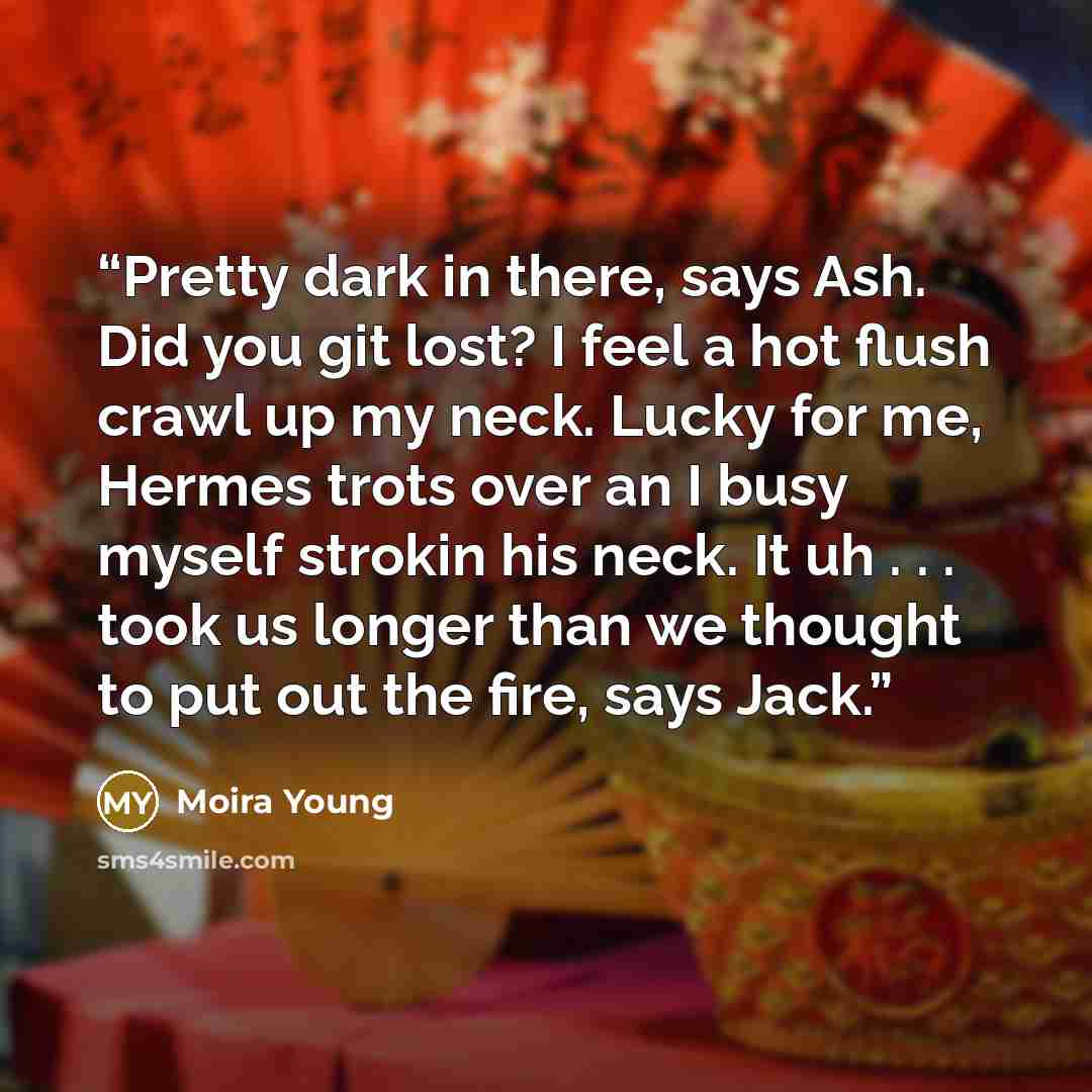 “Pretty dark in there, says Ash. Did you git lost? I feel a hot flush crawl up my neck. Lucky for me, Hermes trots over an I busy myself strokin his neck. It uh . . . took us longer than we thought to put out the fire, says Jack.” quote by Moira Young