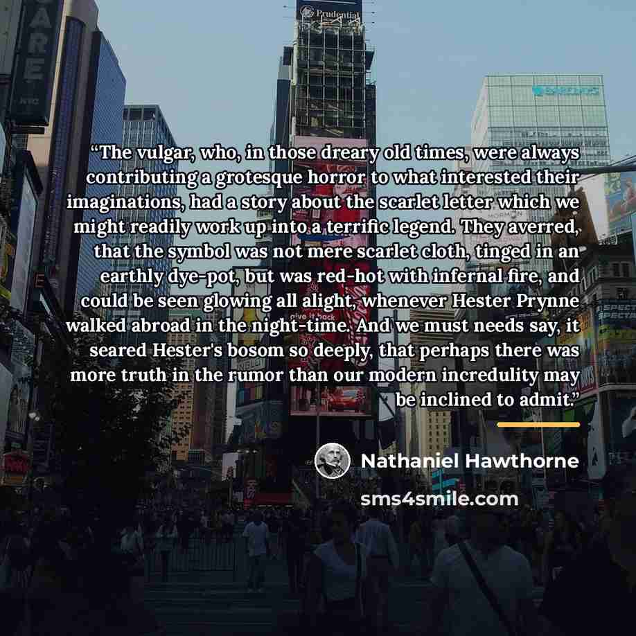 “The vulgar, who, in those dreary old times, were always contributing a grotesque horror to what interested their imaginations, had a story about the scarlet letter which we might readily work up into a terrific legend. They averred, that the symbol was not mere scarlet cloth, tinged in an earthly…” quote by Nathaniel Hawthorne
