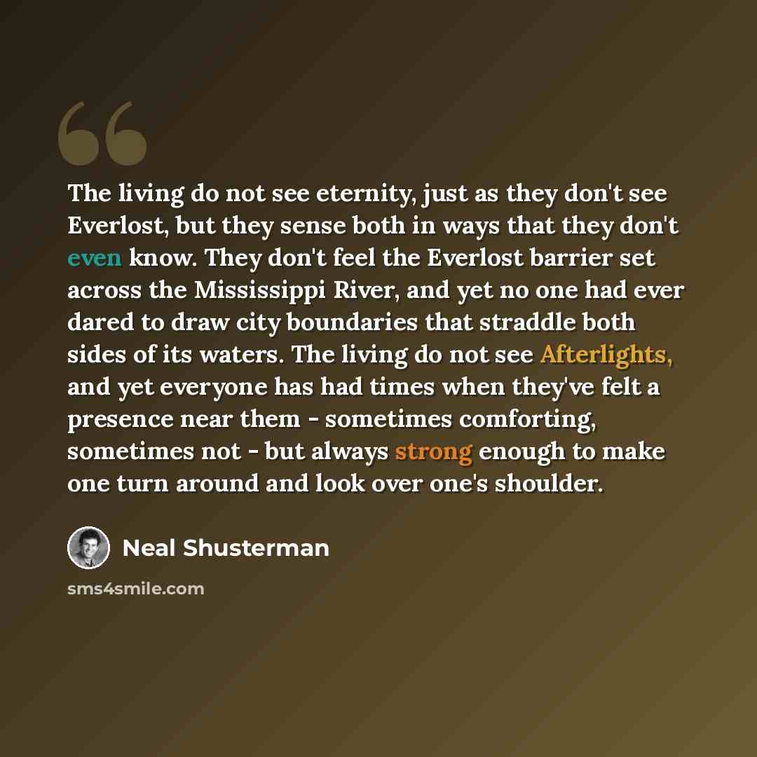 “The living do not see eternity, just as they don't see Everlost, but they sense both in ways that they don't even know. They don't feel the Everlost barrier set across the Mississippi River, and yet no one had ever dared to draw city boundaries that straddle both sides of its waters. The living do…” quote by Neal Shusterman