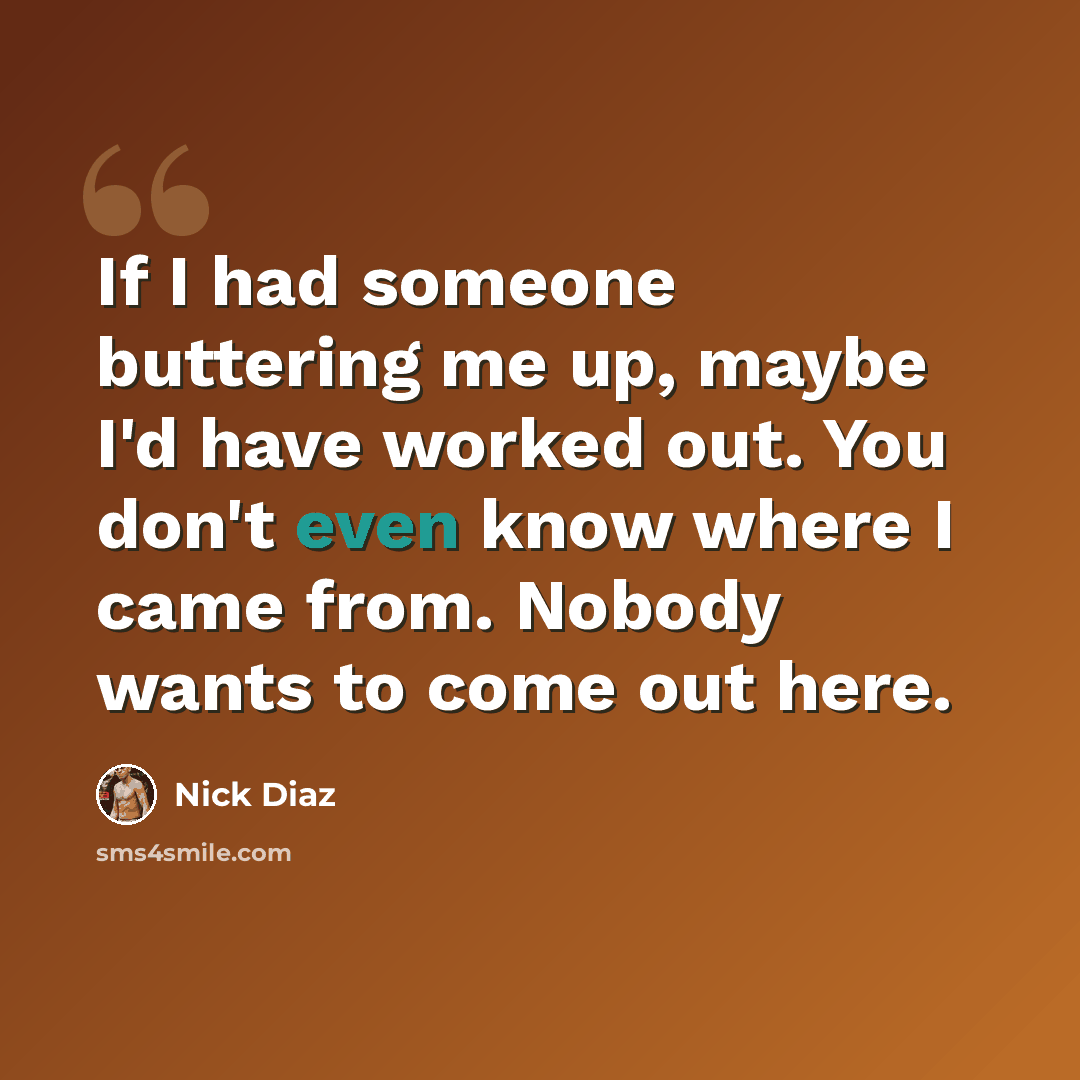 “If I had someone buttering me up, maybe I'd have worked out. You don't even know where I came from. Nobody wants to come out here.” quote by Nick Diaz