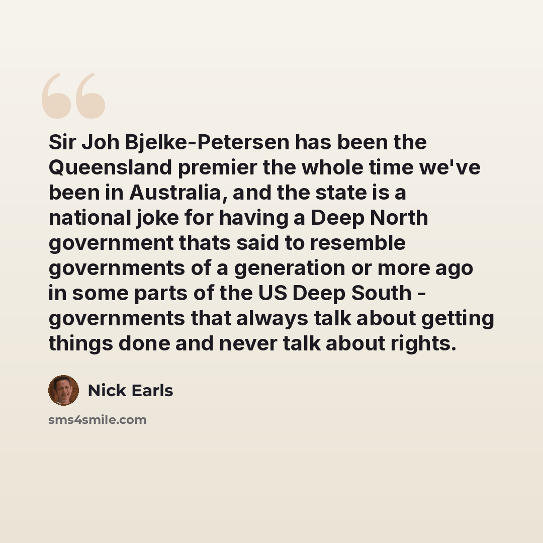 “Sir Joh Bjelke-Petersen has been the Queensland premier the whole time we've been in Australia, and the state is a national joke for having a Deep North government thats said to resemble governments of a generation or more ago in some parts of the US Deep South - governments that always talk about…” quote by Nick Earls