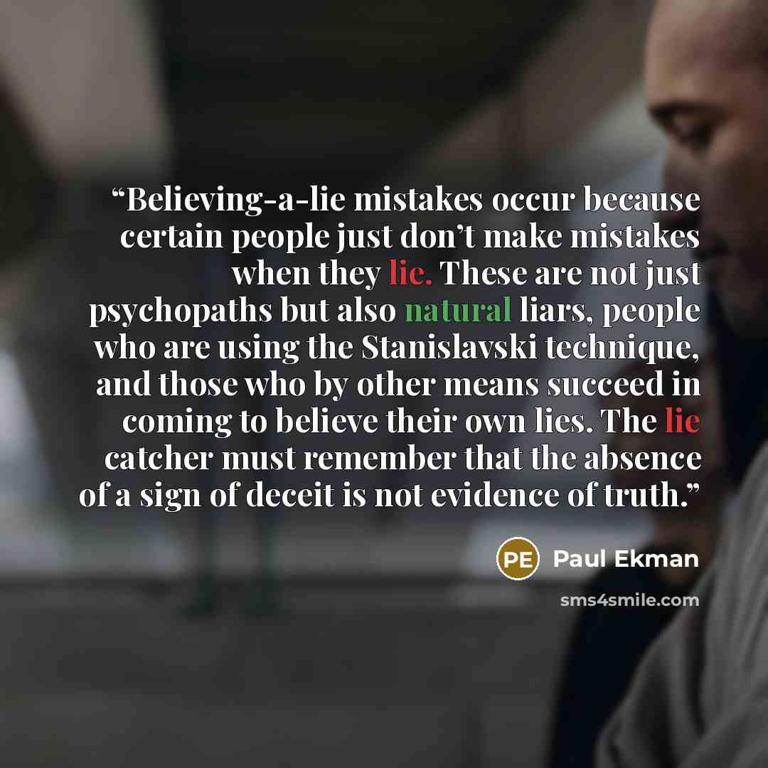 “Believing-a-lie mistakes occur because certain people just don’t make mistakes when they lie. These are not just psychopaths but also natural liars, people who are using the Stanislavski technique, and those who by other means succeed in coming to believe their own lies. The lie catcher must…” quote by Paul Ekman