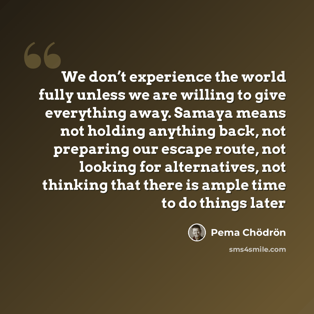 “We don’t experience the world fully unless we are willing to give everything away. Samaya means not holding anything back, not preparing our escape route, not looking for alternatives, not thinking that there is ample time to do things later” quote by Pema Chodron