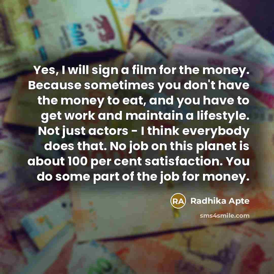 “Yes, I will sign a film for the money. Because sometimes you don't have the money to eat, and you have to get work and maintain a lifestyle. Not just actors - I think everybody does that. No job on this planet is about 100 per cent satisfaction. You do some part of the job for money.” quote by Radhika Apte