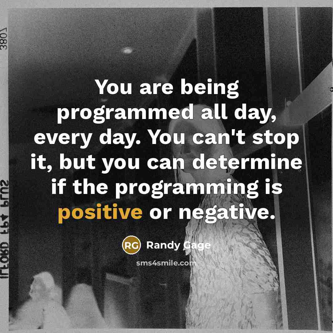 “You are being programmed all day, every day. You can't stop it, but you can determine if the programming is positive or negative.” quote by Randy Gage