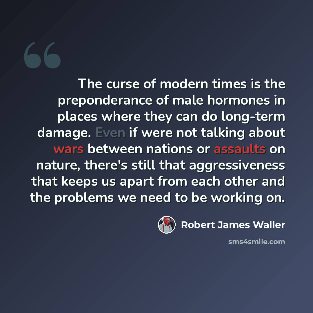 “The curse of modern times is the preponderance of male hormones in places where they can do long-term damage. Even if were not talking about wars between nations or assaults on nature, there's still that aggressiveness that keeps us apart from each other and the problems we need to be working on.” quote by Robert James Waller