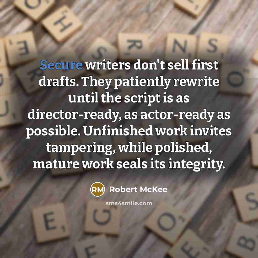 “Secure writers don't sell first drafts. They patiently rewrite until the script is as director-ready, as actor-ready as possible. Unfinished work invites tampering, while polished, mature work seals its integrity.” quote by Robert McKee