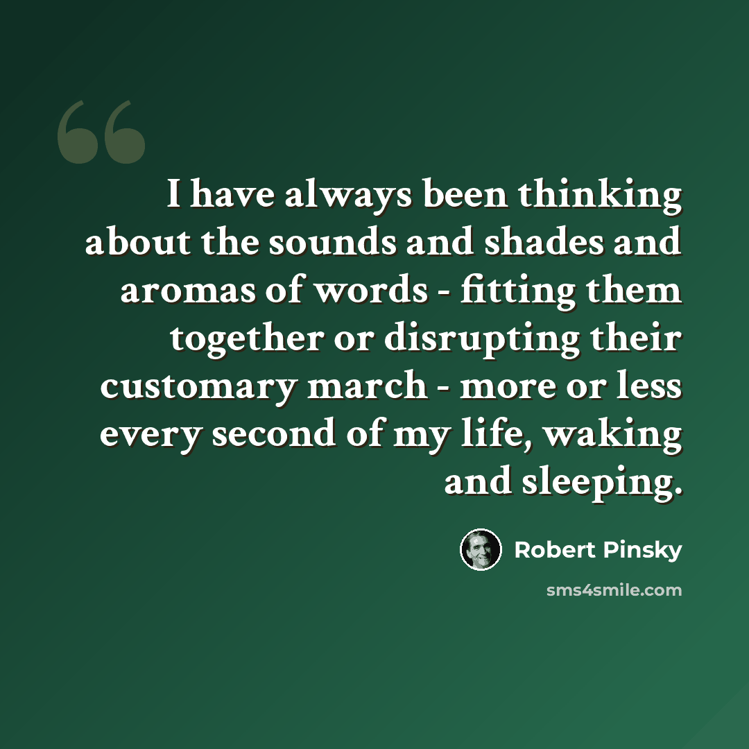 “I have always been thinking about the sounds and shades and aromas of words - fitting them together or disrupting their customary march - more or less every second of my life, waking and sleeping.” quote by Robert Pinsky