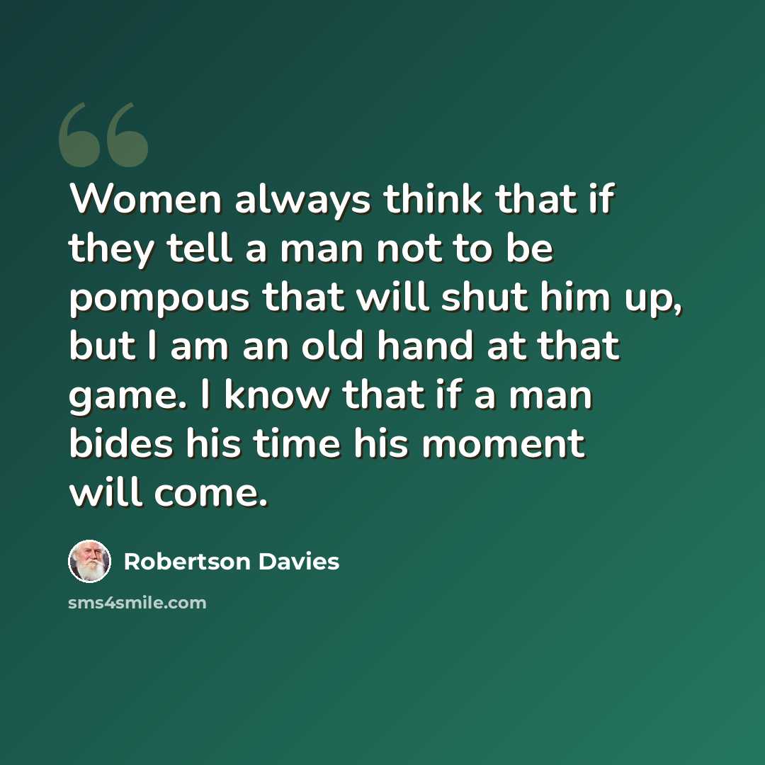 “Women always think that if they tell a man not to be pompous that will shut him up, but I am an old hand at that game. I know that if a man bides his time his moment will come.” quote by Robertson Davies