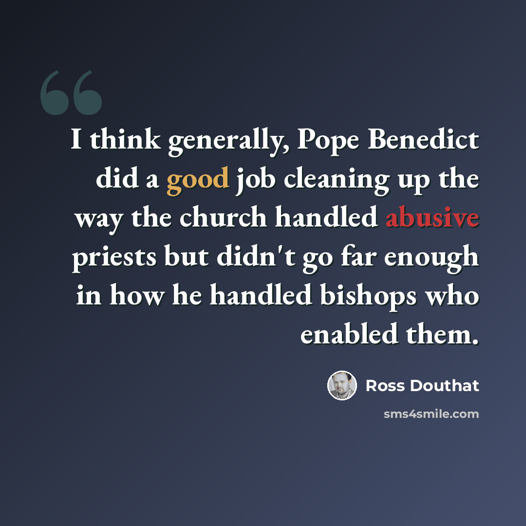 “I think generally, Pope Benedict did a good job cleaning up the way the church handled abusive priests but didn't go far enough in how he handled bishops who enabled them.” quote by Ross Douthat