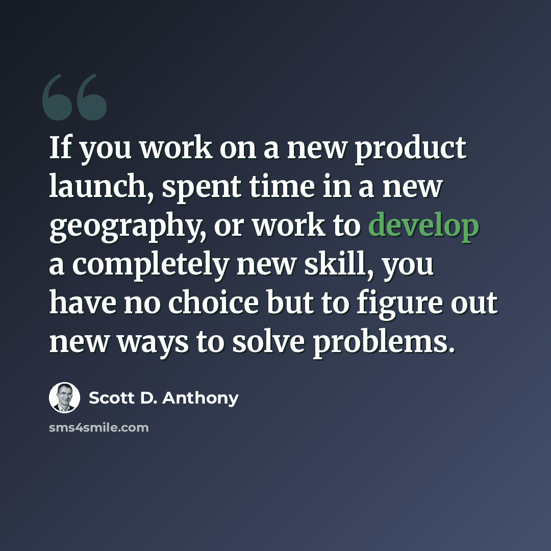“If you work on a new product launch, spent time in a new geography, or work to develop a completely new skill, you have no choice but to figure out new ways to solve problems.” quote by Scott D. Anthony