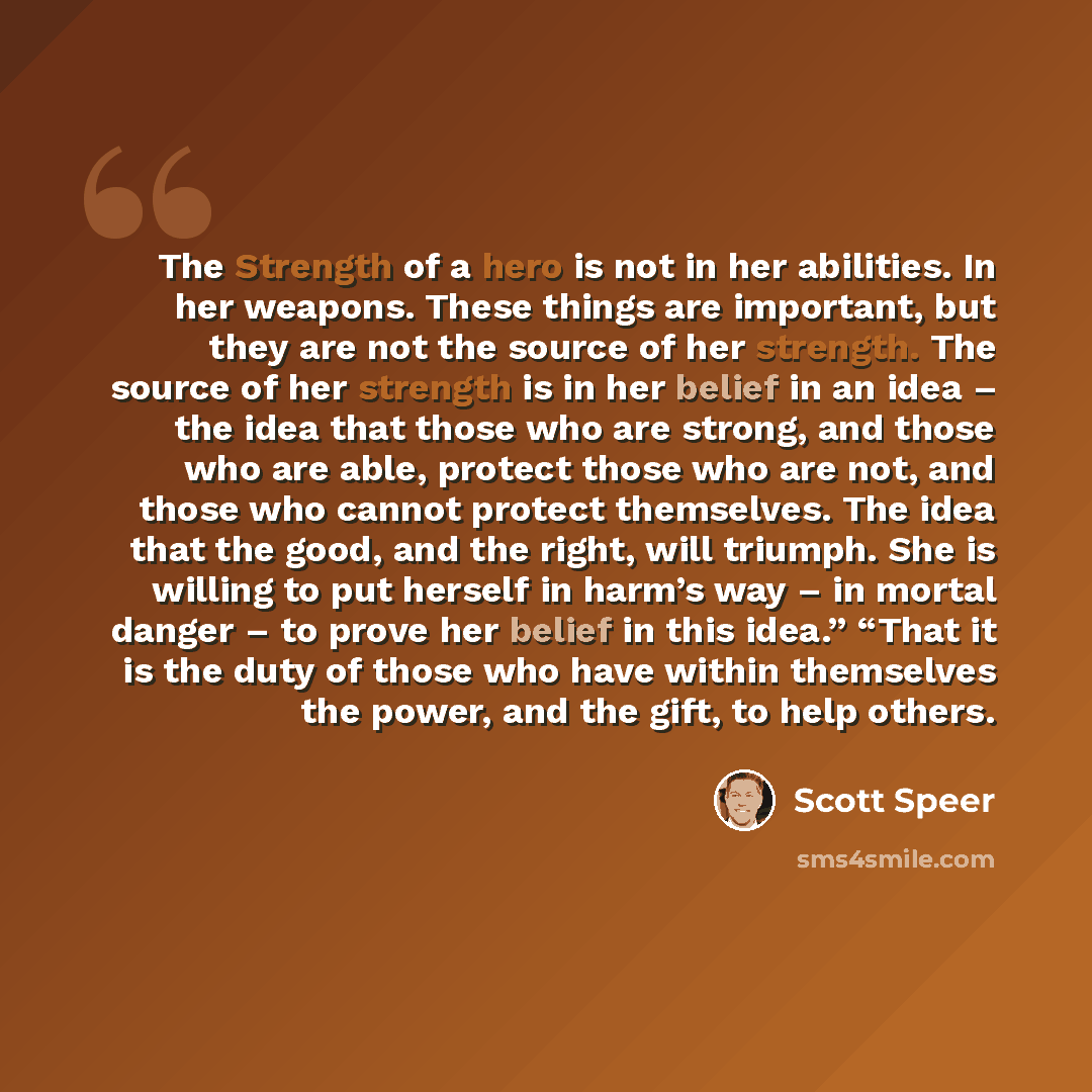 “The Strength of a hero is not in her abilities. In her weapons. These things are important, but they are not the source of her strength. The source of her strength is in her belief in an idea – the idea that those who are strong, and those who are able, protect those who are not, and those who…” quote by Scott Speer