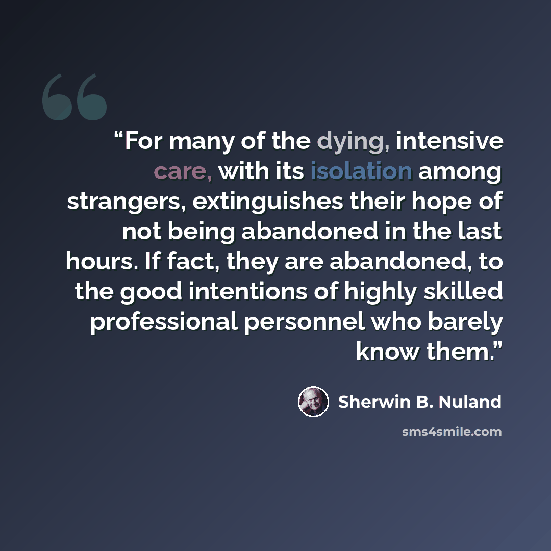 “For many of the dying, intensive care, with its isolation among strangers, extinguishes their hope of not being abandoned in the last hours. If fact, they are abandoned, to the good intentions of highly skilled professional personnel who barely know them.” quote by Sherwin B. Nuland