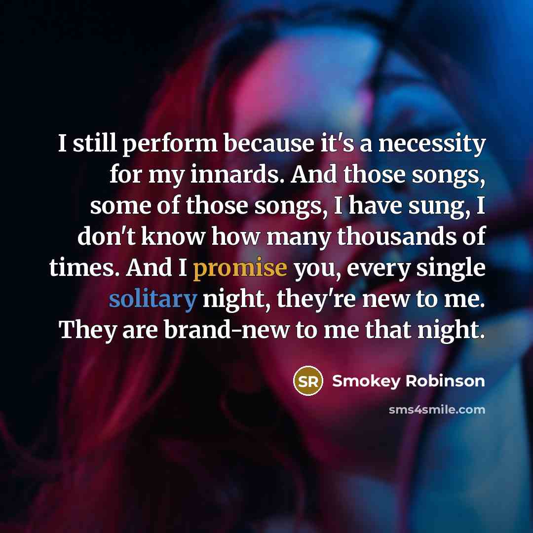 “I still perform because it's a necessity for my innards. And those songs, some of those songs, I have sung, I don't know how many thousands of times. And I promise you, every single solitary night, they're new to me. They are brand-new to me that night.” quote by Smokey Robinson
