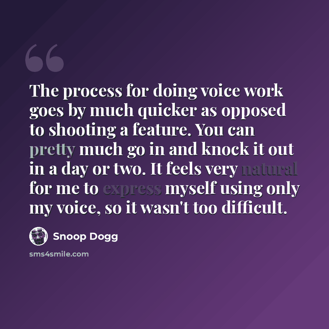 “The process for doing voice work goes by much quicker as opposed to shooting a feature. You can pretty much go in and knock it out in a day or two. It feels very natural for me to express myself using only my voice, so it wasn't too difficult.” quote by Snoop Dogg