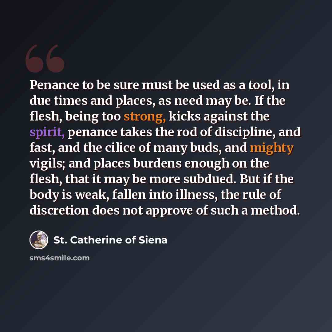 “Penance to be sure must be used as a tool, in due times and places, as need may be. If the flesh, being too strong, kicks against the spirit, penance takes the rod of discipline, and fast, and the cilice of many buds, and mighty vigils; and places burdens enough on the flesh, that it may be more…” quote by St. Catherine of Siena