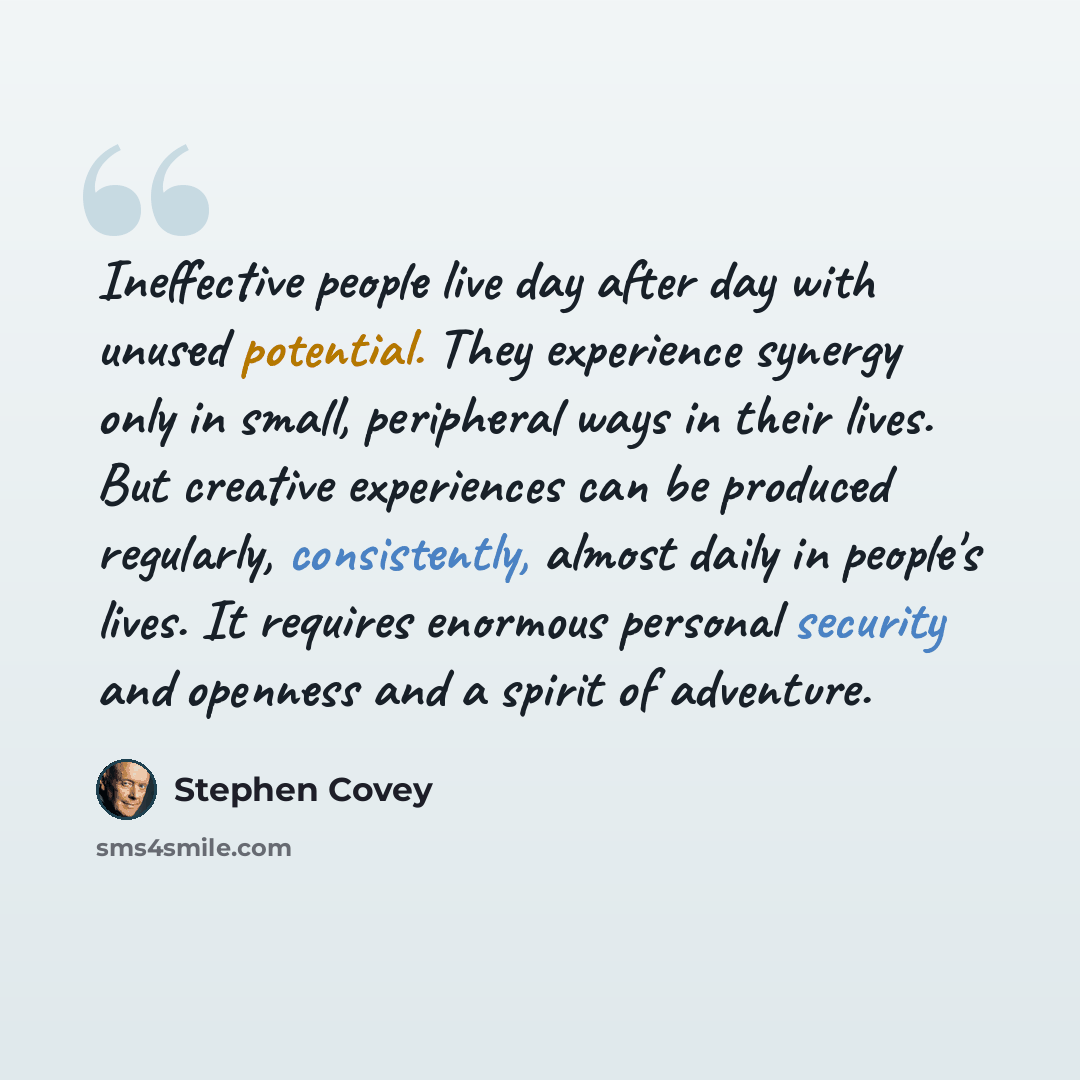 “Ineffective people live day after day with unused potential. They experience synergy only in small, peripheral ways in their lives. But creative experiences can be produced regularly, consistently, almost daily in people's lives. It requires enormous personal security and openness and a spirit of…” quote by Stephen Covey