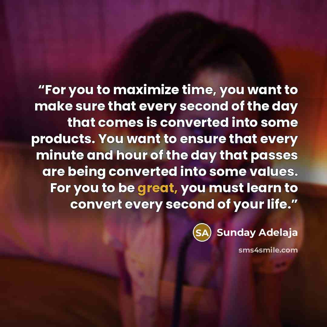 “For you to maximize time, you want to make sure that every second of the day that comes is converted into some products. You want to ensure that every minute and hour of the day that passes are being converted into some values. For you to be great, you must learn to convert every second of your…” quote by Sunday Adelaja