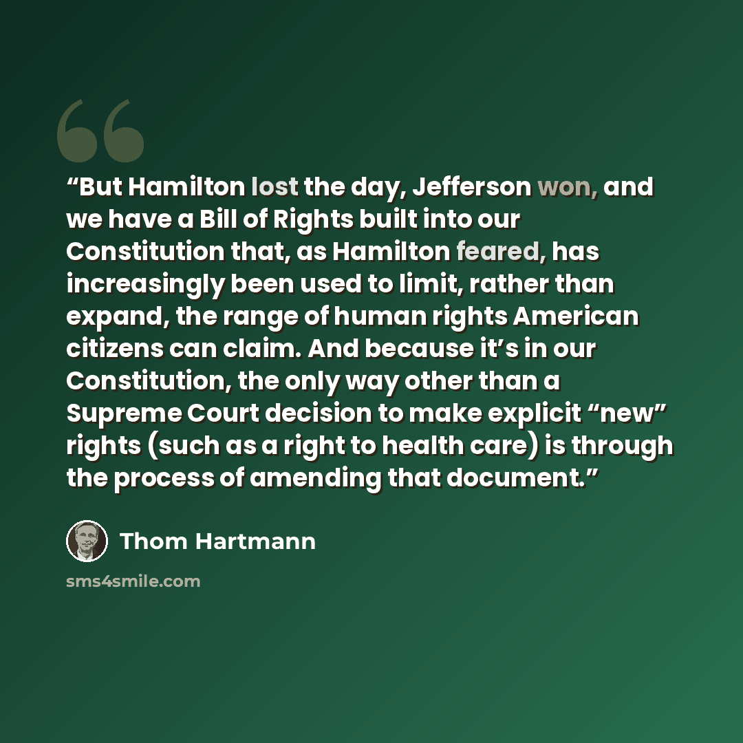 “But Hamilton lost the day, Jefferson won, and we have a Bill of Rights built into our Constitution that, as Hamilton feared, has increasingly been used to limit, rather than expand, the range of human rights American citizens can claim. And because it’s in our Constitution, the only way other than…” quote by Thom Hartmann