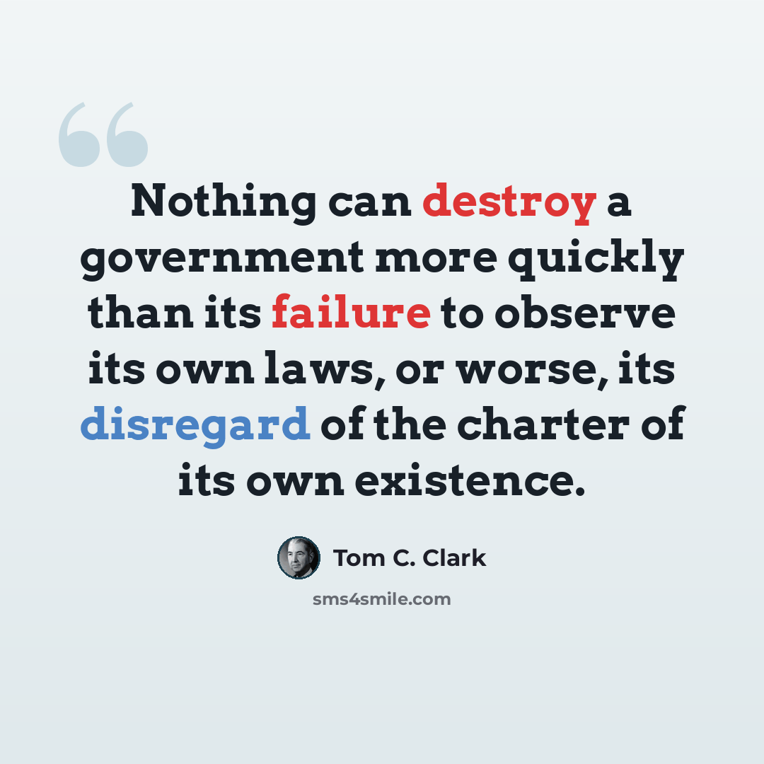 “Nothing can destroy a government more quickly than its failure to observe its own laws, or worse, its disregard of the charter of its own existence.” quote by Tom C. Clark
