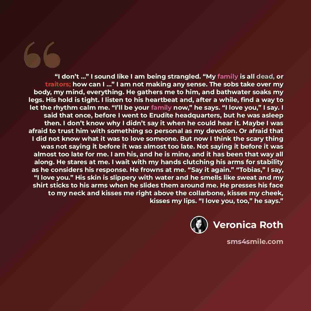 “I don’t …” I sound like I am being strangled. “My family is all dead, or traitors; how can I …” I am not making any sense. The sobs take over my body, my mind, everything. He gathers me to him, and bathwater soaks my legs. His hold is tight. I listen to his heartbeat and, after a while, find a way…” quote by Veronica Roth