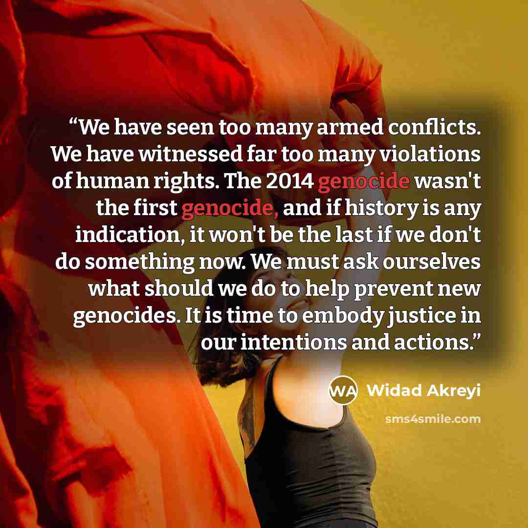 “We have seen too many armed conflicts. We have witnessed far too many violations of human rights. The 2014 genocide wasn't the first genocide, and if history is any indication, it won't be the last if we don't do something now. We must ask ourselves what should we do to help prevent new genocides…” quote by Widad Akreyi