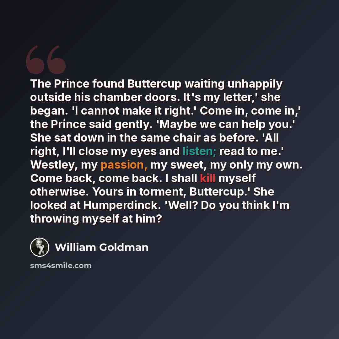“The Prince found Buttercup waiting unhappily outside his chamber doors. It's my letter,' she began. 'I cannot make it right.' Come in, come in,' the Prince said gently. 'Maybe we can help you.' She sat down in the same chair as before. 'All right, I'll close my eyes and listen; read to me.'…” quote by William Goldman