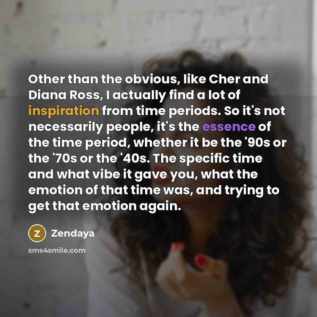 “Other than the obvious, like Cher and Diana Ross, I actually find a lot of inspiration from time periods. So it's not necessarily people, it's the essence of the time period, whether it be the '90s or the '70s or the '40s. The specific time and what vibe it gave you, what the emotion of that time…” quote by Zendaya