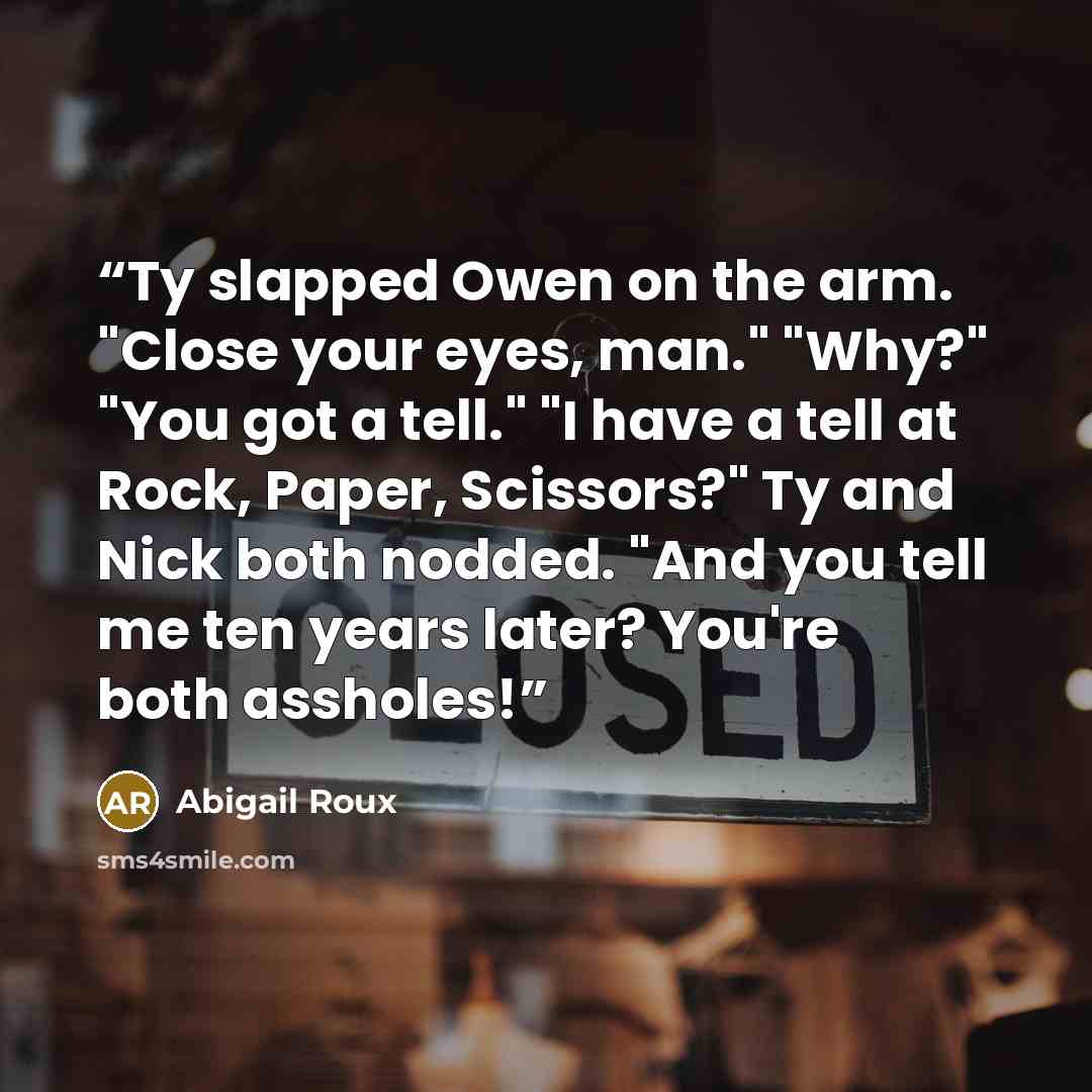 “Ty slapped Owen on the arm. "Close your eyes, man." "Why?" "You got a tell." "I have a tell at Rock, Paper, Scissors?" Ty and Nick both nodded. "And you tell me ten years later? You're both assholes!” quote by Abigail Roux