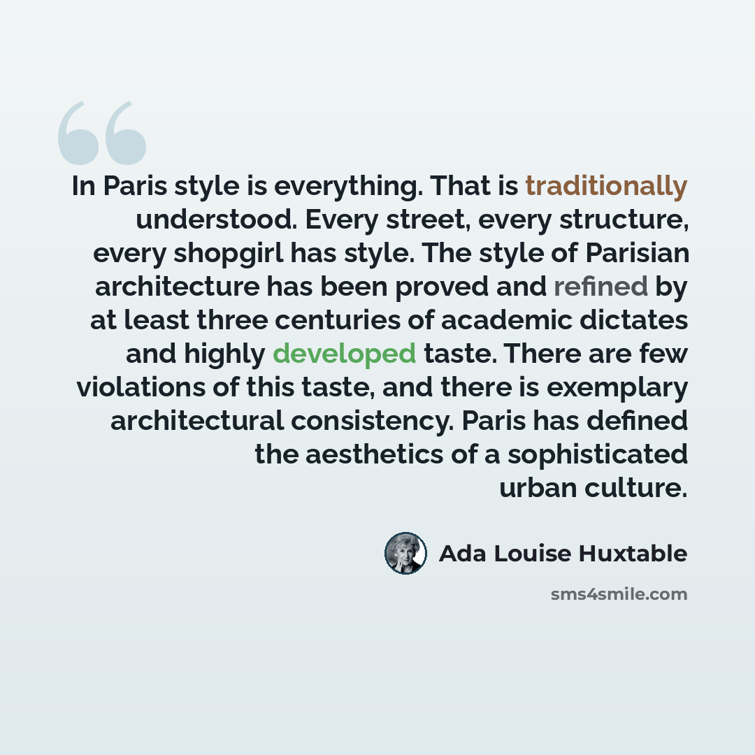 “In Paris style is everything. That is traditionally understood. Every street, every structure, every shopgirl has style. The style of Parisian architecture has been proved and refined by at least three centuries of academic dictates and highly developed taste. There are few violations of this…” quote by Ada Louise Huxtable