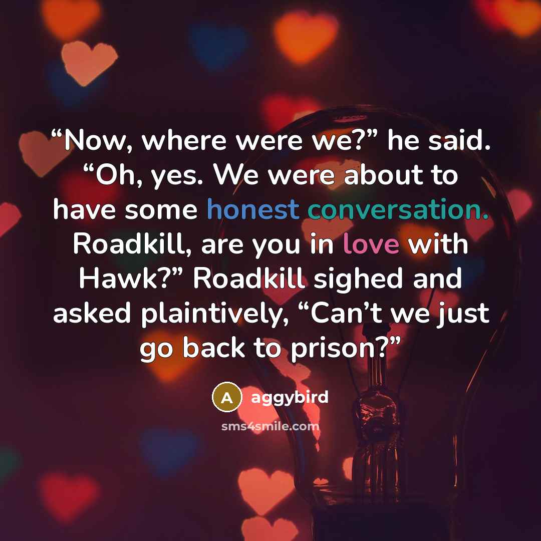 “Now, where were we?” he said. “Oh, yes. We were about to have some honest conversation. Roadkill, are you in love with Hawk?” Roadkill sighed and asked plaintively, “Can’t we just go back to prison?” quote by aggybird