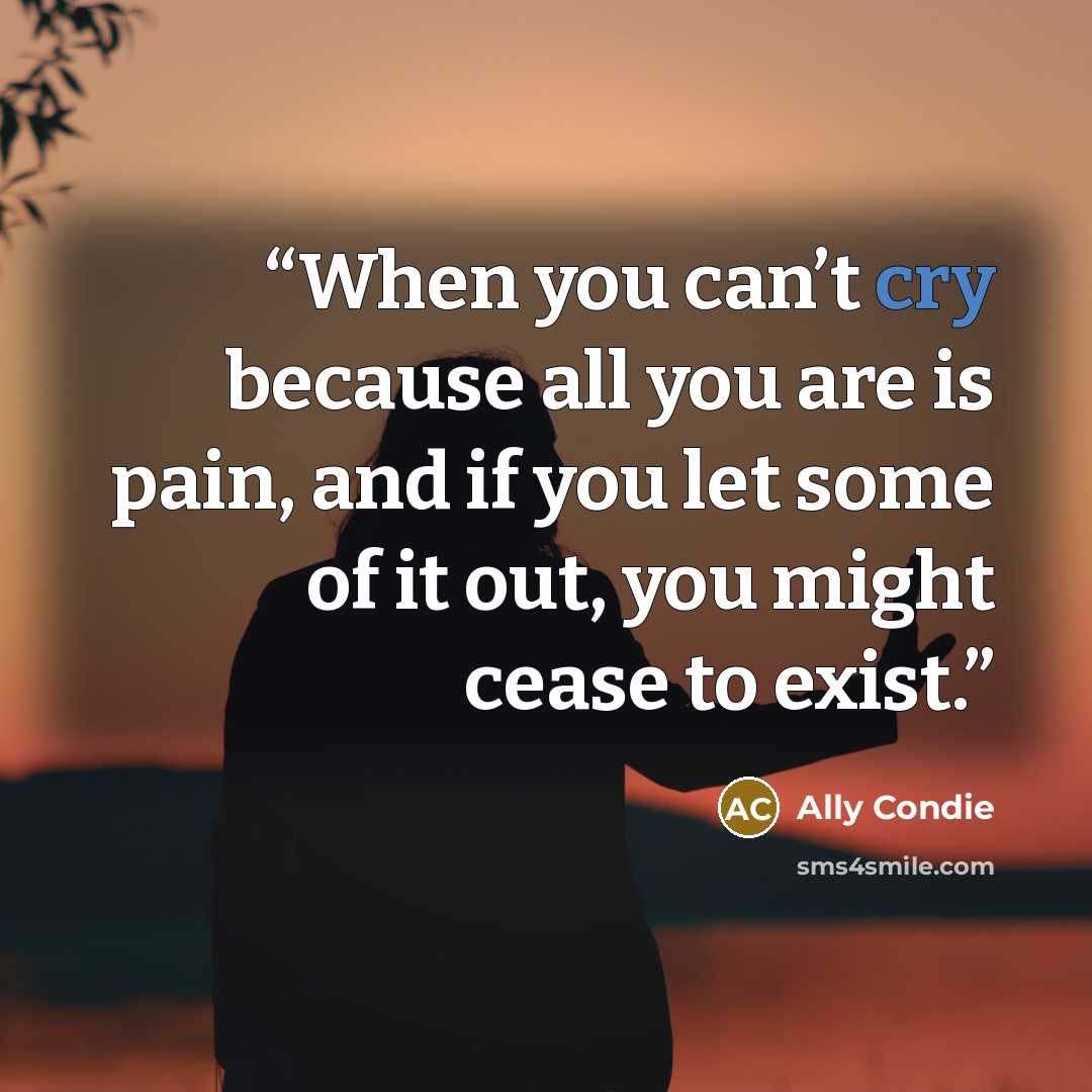 “When you can’t cry because all you are is pain, and if you let some of it out, you might cease to exist.” quote by Ally Condie