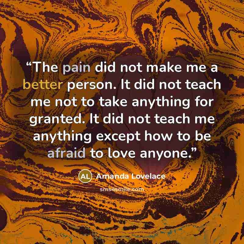“The pain did not make me a better person. It did not teach me not to take anything for granted. It did not teach me anything except how to be afraid to love anyone.” quote by Amanda Lovelace
